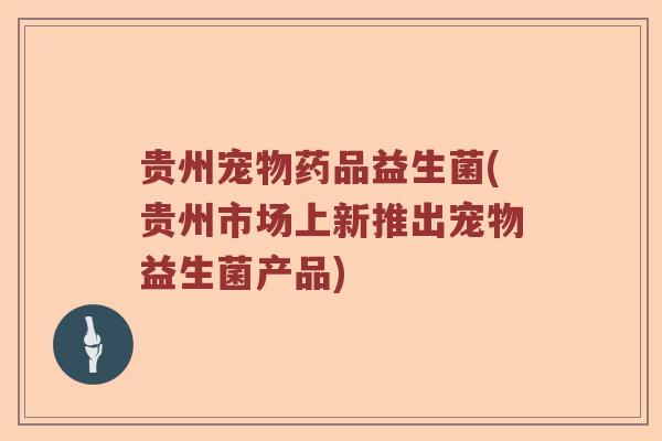 贵州宠物药品益生菌(贵州市场上新推出宠物益生菌产品)