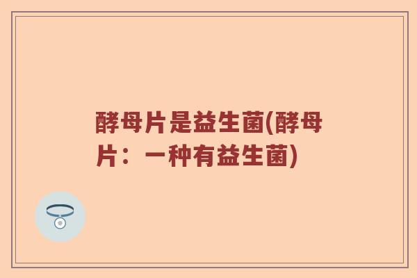 酵母片是益生菌(酵母片：一种有益生菌)