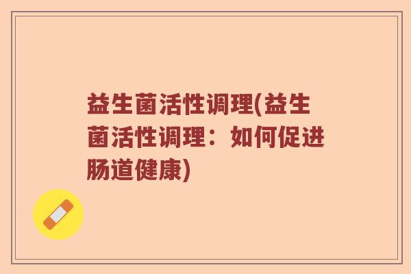 益生菌活性调理(益生菌活性调理:如何促进肠道健康) 益生菌活性调理(益生菌活性调理:如何促进肠道健康)