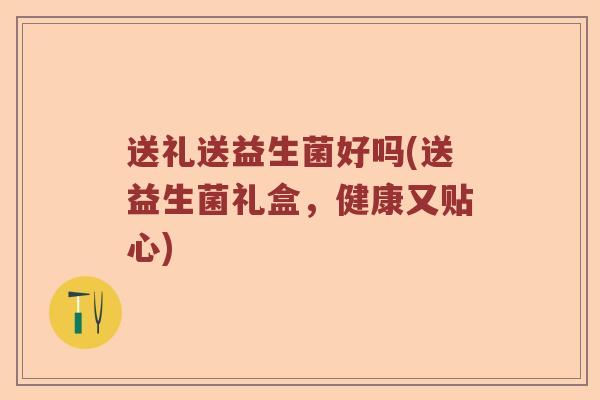 送礼送益生菌好吗(送益生菌礼盒,健康又贴心) 送礼送益生菌好吗(送益生菌礼盒,健康又贴心)