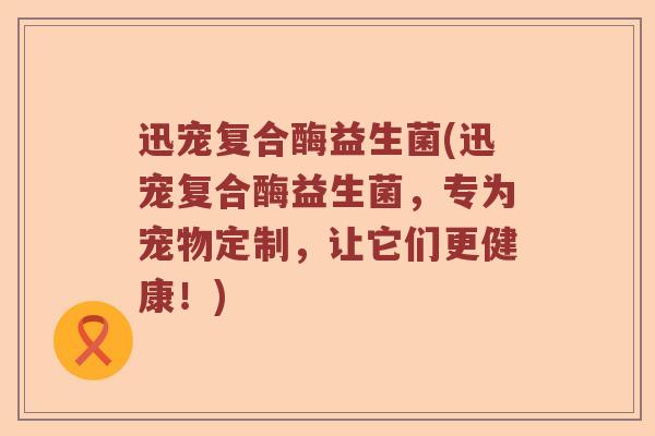 迅宠复合酶益生菌(迅宠复合酶益生菌，专为宠物定制，让它们更健康！)