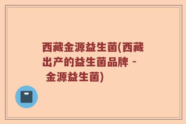 西藏金源益生菌(西藏出产的益生菌品牌 - 金源益生菌)