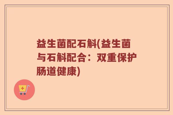 益生菌配石斛(益生菌与石斛配合:双重保护肠道健康) 益生菌配石斛(益生菌与石斛配合:双重保护肠道健康)