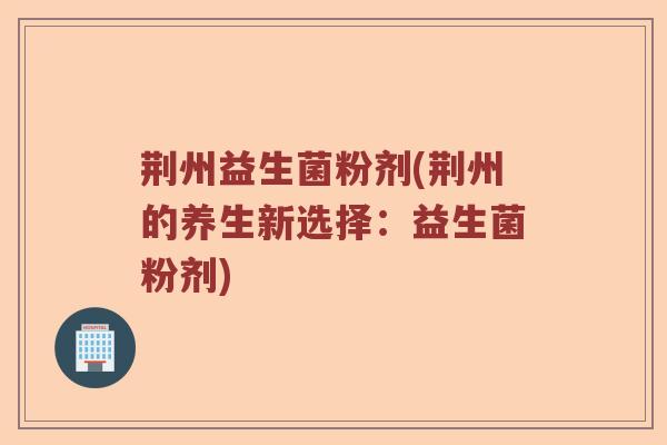 荆州益生菌粉剂(荆州的养生新选择:益生菌粉剂) 荆州益生菌粉剂(荆州的养生新选择:益生菌粉剂)