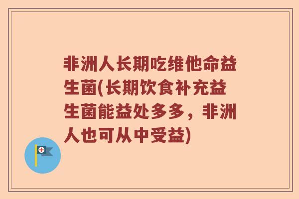 非洲人长期吃维他命益生菌(长期饮食补充益生菌能益处多多，非洲人也可从中受益)