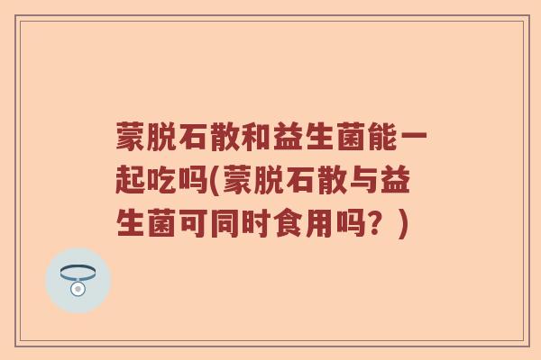 蒙脱石散和益生菌能一起吃吗(蒙脱石散与益生菌可同时食用吗？)