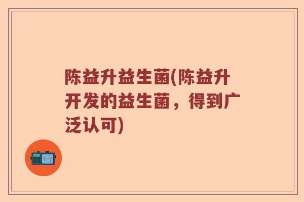 陈益升益生菌(陈益升开发的益生菌，得到广泛认可)