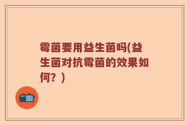 霉菌要用益生菌吗(益生菌对抗霉菌的效果如何？)