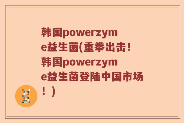 韩国powerzyme益生菌(重拳出击!韩国powerzyme益生菌登陆中国市场!) 韩国powerzyme益生菌(重拳出击!韩国powerzyme益生菌登陆中国市场!)