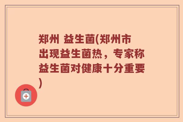 郑州 益生菌(郑州市出现益生菌热，专家称益生菌对健康十分重要)