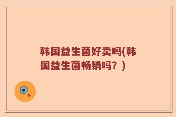 韩国益生菌好卖吗(韩国益生菌畅销吗?) 韩国益生菌好卖吗(韩国益生菌畅销吗?)
