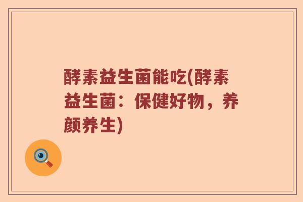 酵素益生菌能吃(酵素益生菌：保健好物，养颜养生)