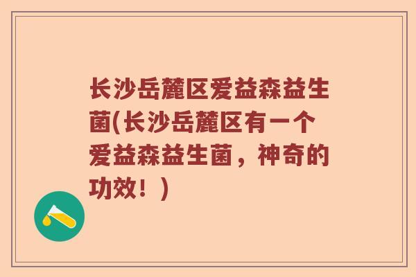 长沙岳麓区爱益森益生菌(长沙岳麓区有一个爱益森益生菌，神奇的功效！)