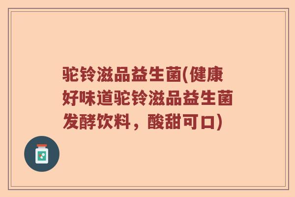驼铃滋品益生菌(健康好味道驼铃滋品益生菌发酵饮料，酸甜可口)