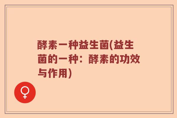 酵素一种益生菌(益生菌的一种:酵素的功效与作用) 酵素一种益生菌(益生菌的一种:酵素的功效与作用)