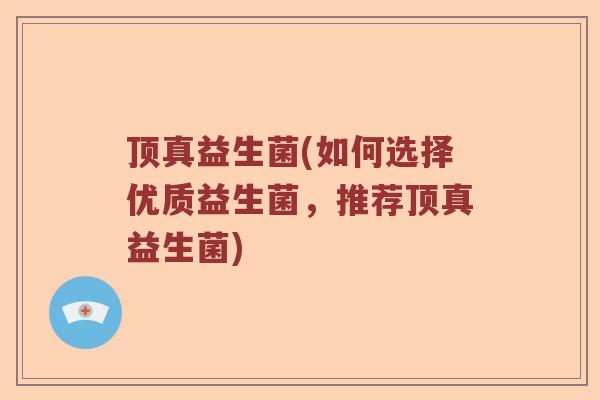 顶真益生菌(如何选择优质益生菌，推荐顶真益生菌)