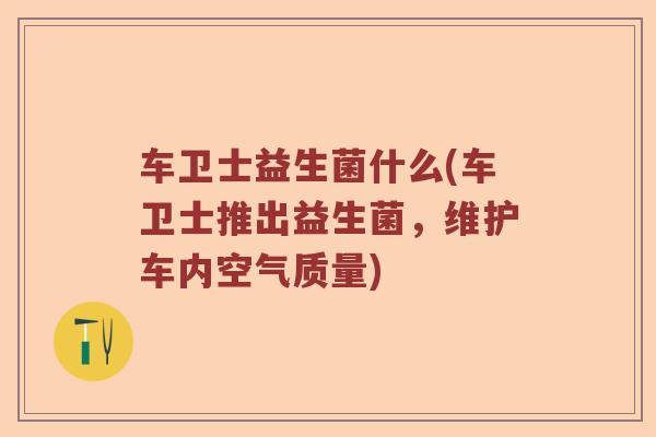 车卫士益生菌什么(车卫士推出益生菌,维护车内空气质量) 车卫士益生菌什么(车卫士推出益生菌,维护车内空气质量)