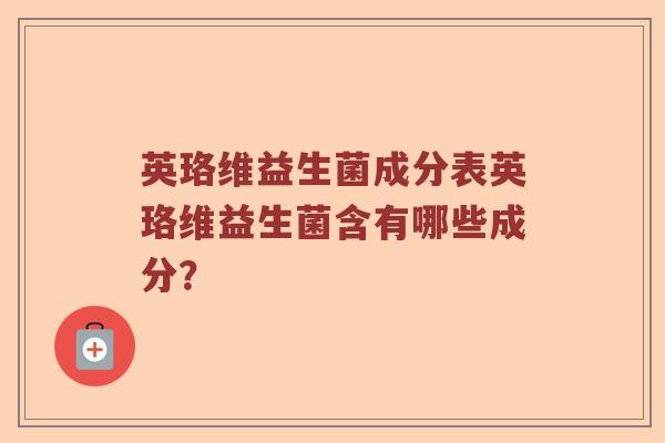 英珞维益生菌成分表英珞维益生菌含有哪些成分? 英珞维益生菌成分表英珞维益生菌含有哪些成分?