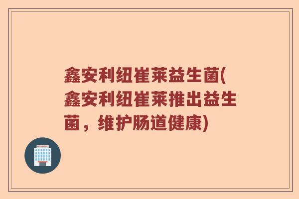 鑫安利纽崔莱益生菌(鑫安利纽崔莱推出益生菌，维护肠道健康)