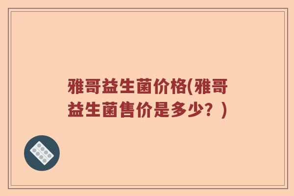 雅哥益生菌价格(雅哥益生菌售价是多少？)