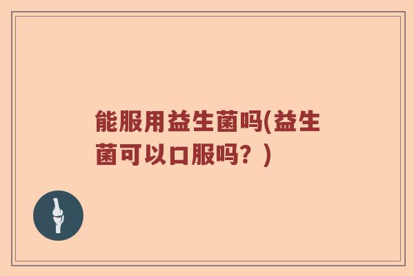 能服用益生菌吗(益生菌可以口服吗？)