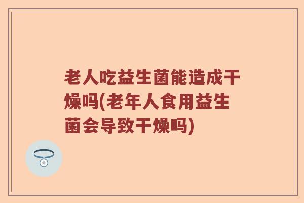 老人吃益生菌能造成干燥吗(老年人食用益生菌会导致干燥吗)