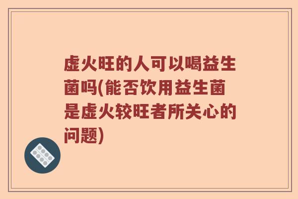虚火旺的人可以喝益生菌吗(能否饮用益生菌是虚火较旺者所关心的问题)