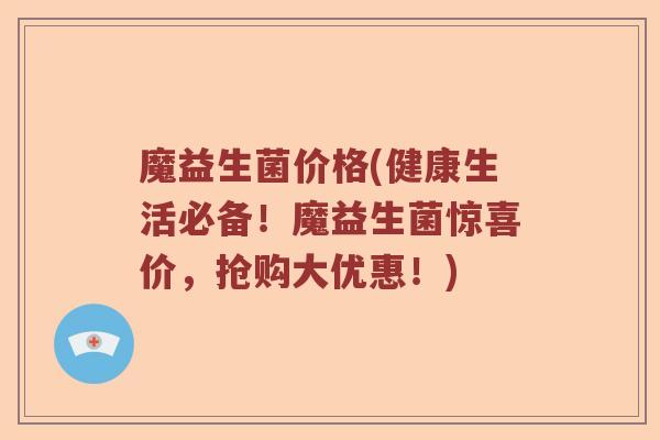 魔益生菌价格(健康生活必备！魔益生菌惊喜价，抢购大优惠！)