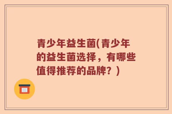 青少年益生菌(青少年的益生菌选择，有哪些值得推荐的品牌？)