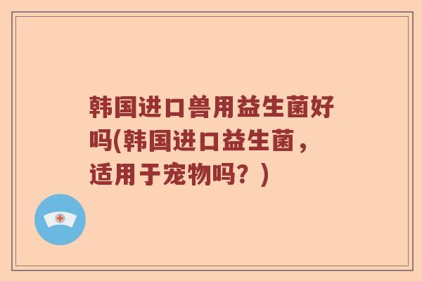 韩国进口兽用益生菌好吗(韩国进口益生菌，适用于宠物吗？)