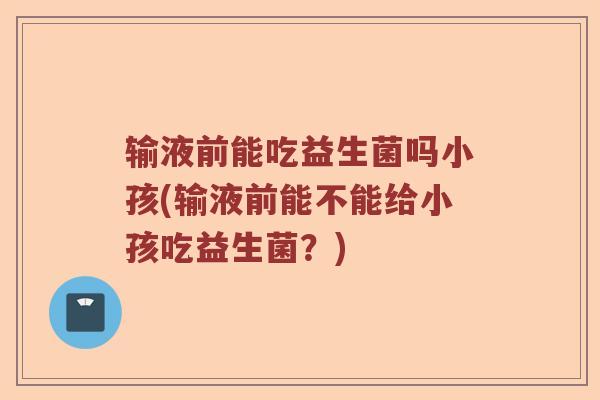 输液前能吃益生菌吗小孩(输液前能不能给小孩吃益生菌？)