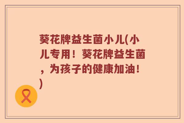 葵花牌益生菌小儿(小儿专用！葵花牌益生菌，为孩子的健康加油！)