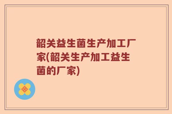 韶关益生菌生产加工厂家(韶关生产加工益生菌的厂家) 韶关益生菌生产加工厂家(韶关生产加工益生菌的厂家)