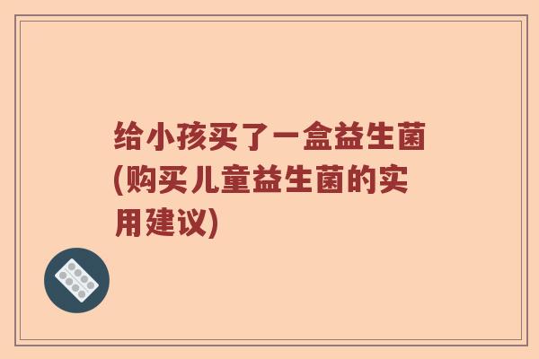 给小孩买了一盒益生菌(购买儿童益生菌的实用建议)
