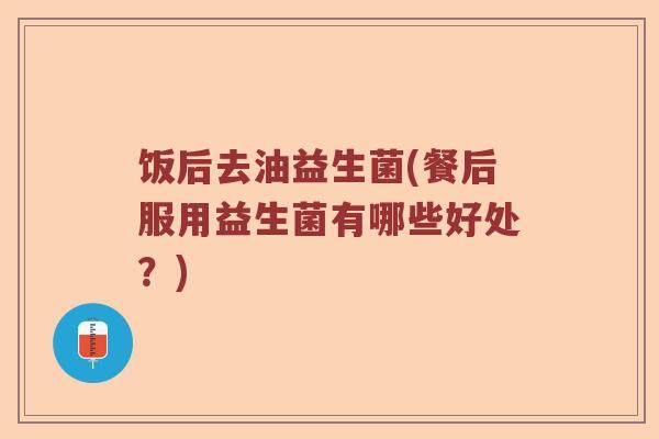 饭后去油益生菌(餐后服用益生菌有哪些好处?) 饭后去油益生菌(餐后服用益生菌有哪些好处?)