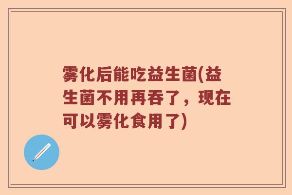 雾化后能吃益生菌(益生菌不用再吞了，现在可以雾化食用了)