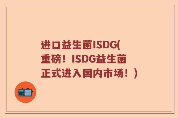 进口益生菌ISDG(重磅！ISDG益生菌正式进入国内市场！)