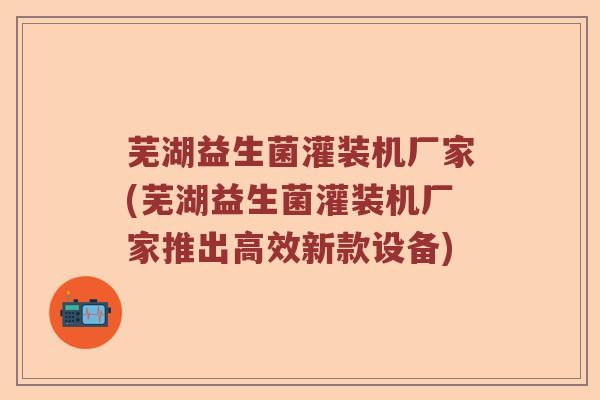 芜湖益生菌灌装机厂家(芜湖益生菌灌装机厂家推出高效新款设备)
