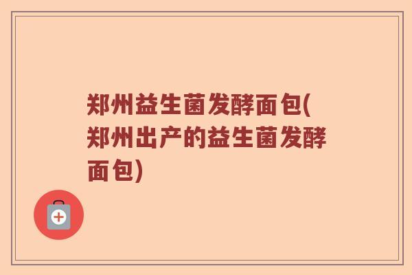 郑州益生菌发酵面包(郑州出产的益生菌发酵面包)