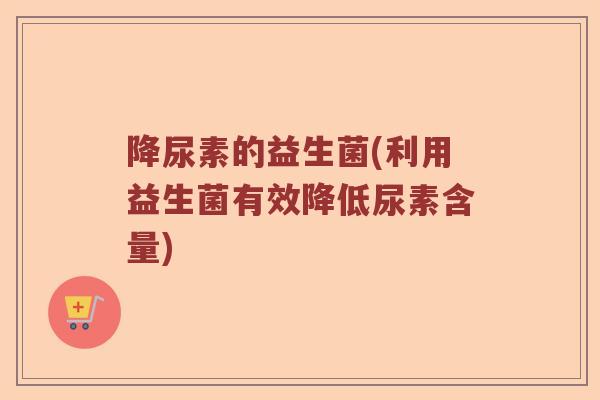 降尿素的益生菌(利用益生菌有效降低尿素含量)