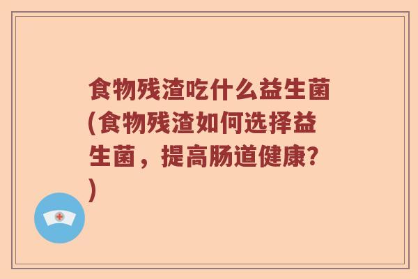 食物残渣吃什么益生菌(食物残渣如何选择益生菌，提高肠道健康？)