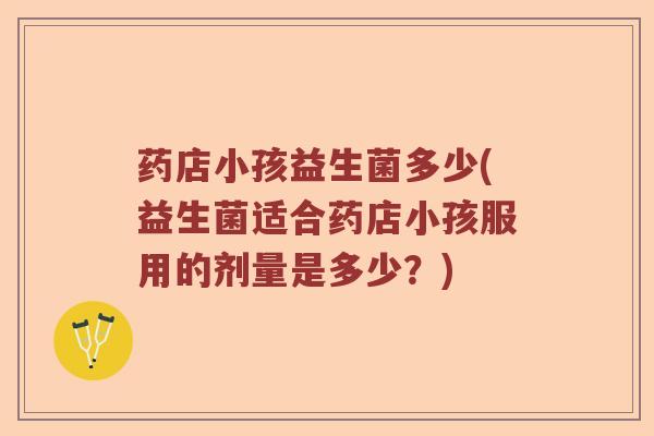 药店小孩益生菌多少(益生菌适合药店小孩服用的剂量是多少？)