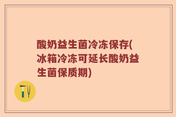 酸奶益生菌冷冻保存(冰箱冷冻可延长酸奶益生菌保质期)