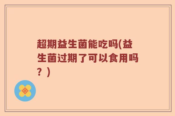 超期益生菌能吃吗(益生菌过期了可以食用吗？)