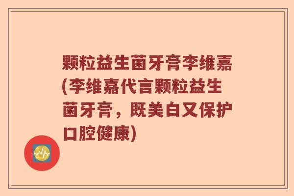 颗粒益生菌牙膏李维嘉(李维嘉代言颗粒益生菌牙膏，既美白又保护口腔健康)