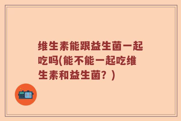 维生素能跟益生菌一起吃吗(能不能一起吃维生素和益生菌？)