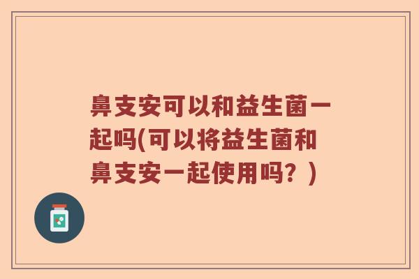 鼻支安可以和益生菌一起吗(可以将益生菌和鼻支安一起使用吗？)