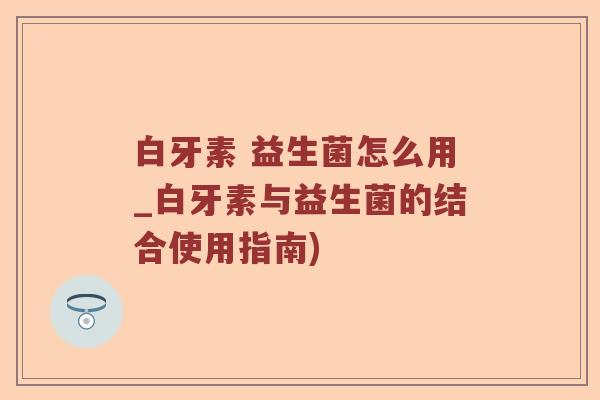 白牙素 益生菌怎么用_白牙素与益生菌的结合使用指南)