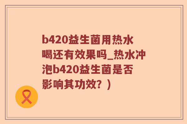 b420益生菌用热水喝还有效果吗_热水冲泡b420益生菌是否影响其功效？)