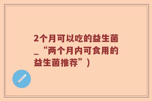 2个月可以吃的益生菌_“两个月内可食用的益生菌推荐”) 2个月可以吃的益生菌_“两个月内可食用的益生菌推荐”)